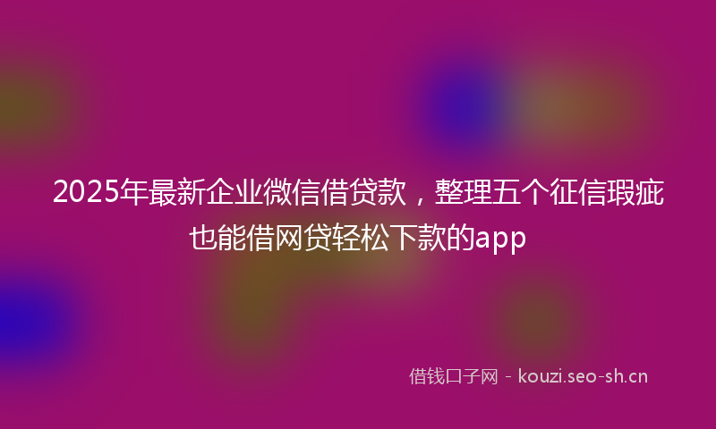 2025年最新企业微信借贷款，整理五个征信瑕疵也能借网贷轻松下款的app