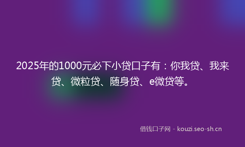 2025年的1000元必下小贷口子有：你我贷、我来贷、微粒贷、随身贷、e微贷等。
