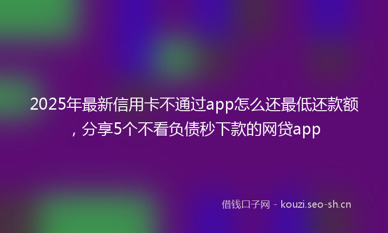 2025年最新信用卡不通过app怎么还最低还款额，分享5个不看负债秒下款的网贷app