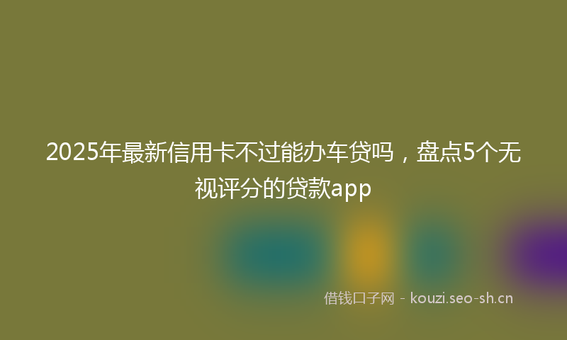 2025年最新信用卡不过能办车贷吗，盘点5个无视评分的贷款app