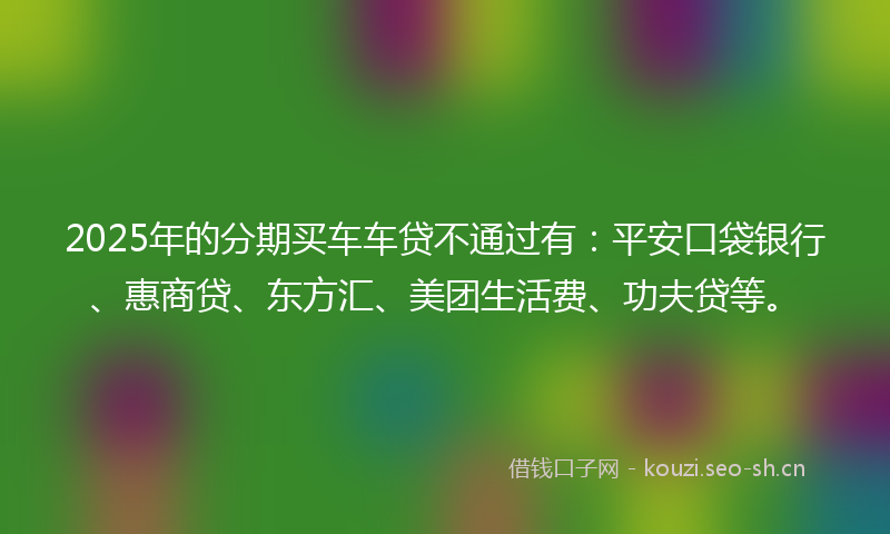 2025年的分期买车车贷不通过有：平安口袋银行、惠商贷、东方汇、美团生活费、功夫贷等。