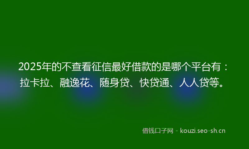 2025年的不查看征信最好借款的是哪个平台有：拉卡拉、融逸花、随身贷、快贷通、人人贷等。