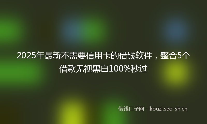 2025年最新不需要信用卡的借钱软件，整合5个借款无视黑白100%秒过