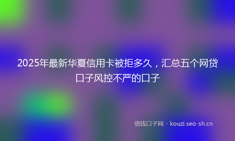 2025年最新华夏信用卡被拒多久，汇总五个网贷口子风控不严的口子