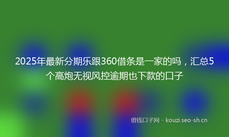 2025年最新分期乐跟360借条是一家的吗，汇总5个高炮无视风控逾期也下款的口子
