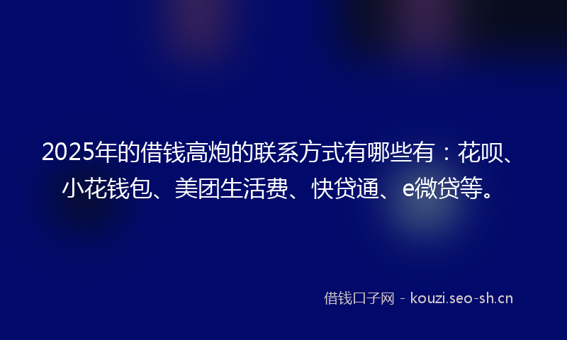 2025年的借钱高炮的联系方式有哪些有：花呗、小花钱包、美团生活费、快贷通、e微贷等。