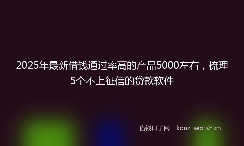 2025年最新借钱通过率高的产品5000左右，梳理5个不上征信的贷款软件