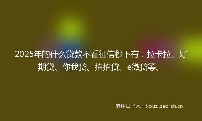 2025年的什么贷款不看征信秒下有:拉卡拉、好期贷、你我贷、拍拍贷、e微贷等。