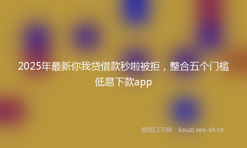 2025年最新你我贷借款秒啦被拒，整合五个门槛低易下款app