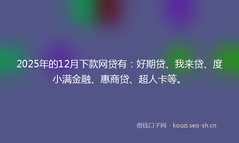 2025年的12月下款网贷有：好期贷、我来贷、度小满金融、惠商贷、超人卡等。