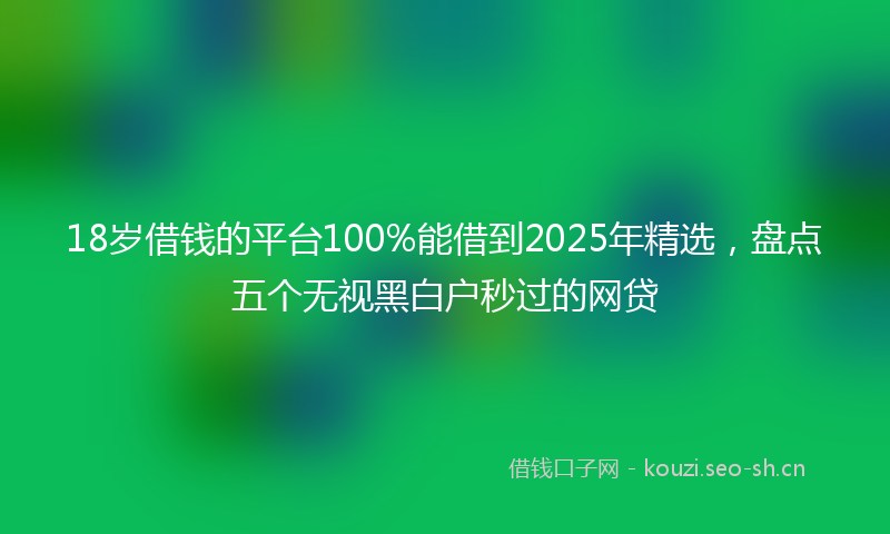 18岁借钱的平台100%能借到2025年精选，盘点五个无视黑白户秒过的网贷