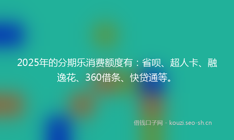 2025年的分期乐消费额度有：省呗、超人卡、融逸花、360借条、快贷通等。