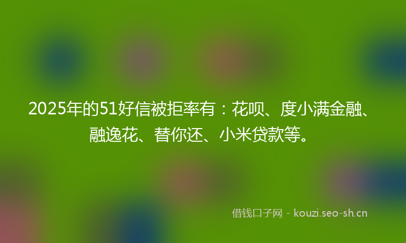 2025年的51好信被拒率有：花呗、度小满金融、融逸花、替你还、小米贷款等。