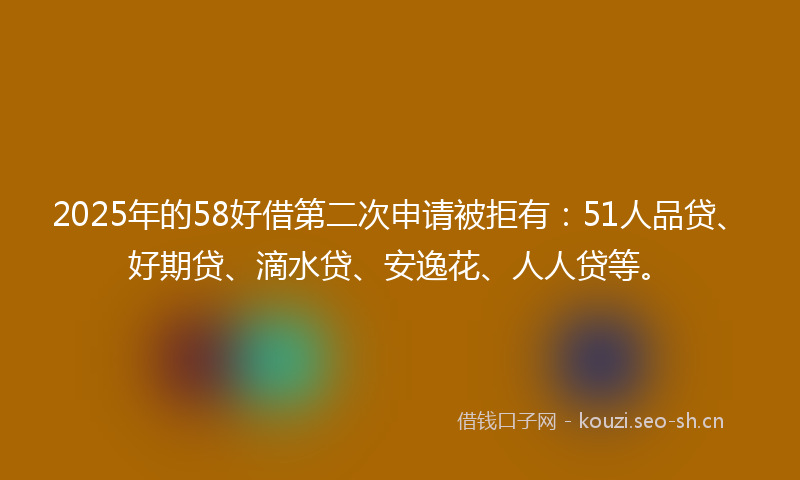 2025年的58好借第二次申请被拒有：51人品贷、好期贷、滴水贷、安逸花、人人贷等。