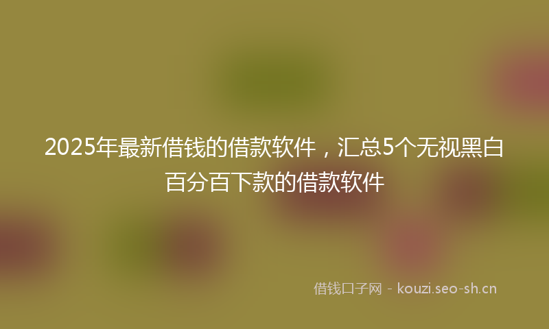 2025年最新借钱的借款软件，汇总5个无视黑白百分百下款的借款软件