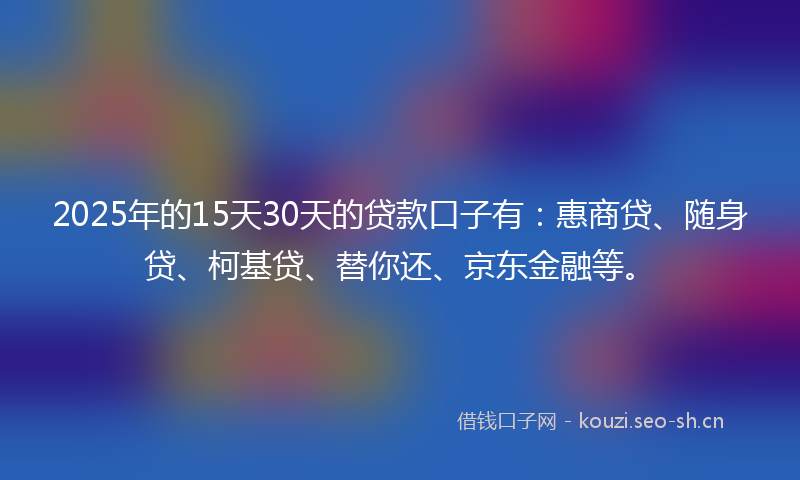 2025年的15天30天的贷款口子有：惠商贷、随身贷、柯基贷、替你还、京东金融等。