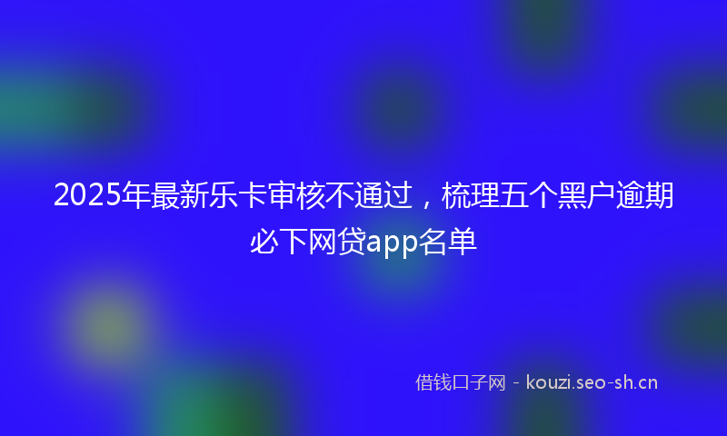 2025年最新乐卡审核不通过，梳理五个黑户逾期必下网贷app名单