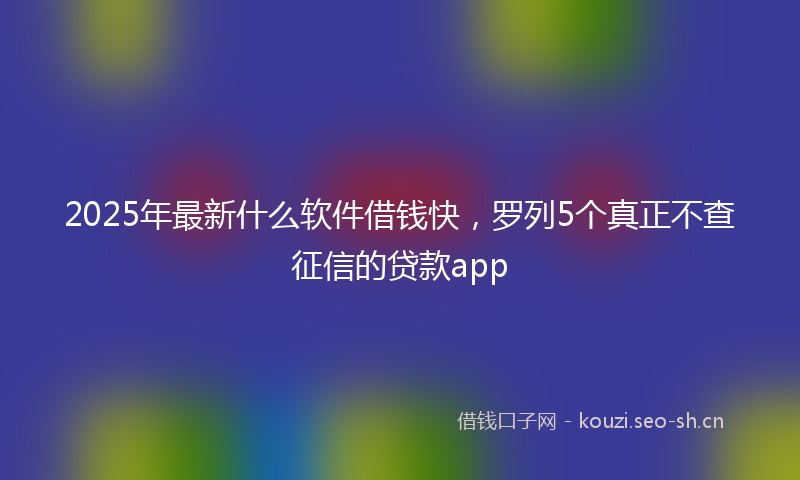 2025年最新什么软件借钱快,罗列5个真正不查征信的贷款app