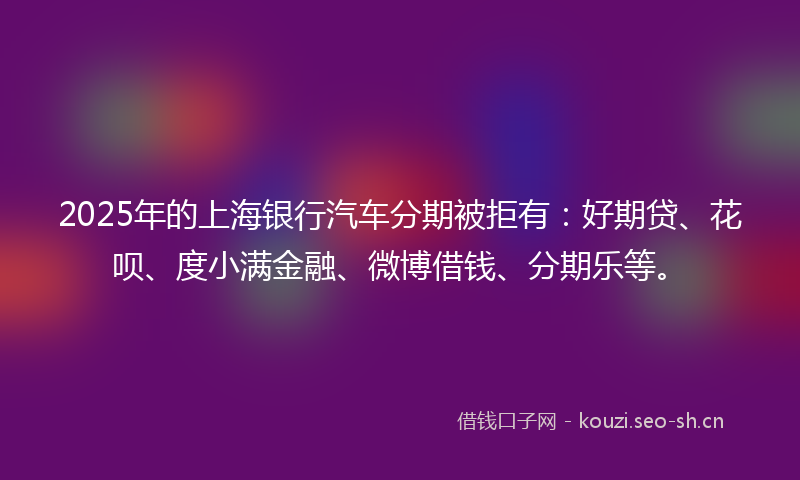 2025年的上海银行汽车分期被拒有：好期贷、花呗、度小满金融、微博借钱、分期乐等。