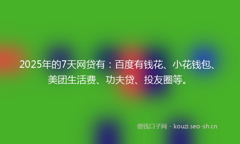 2025年的7天网贷有：百度有钱花、小花钱包、美团生活费、功夫贷、投友圈等。