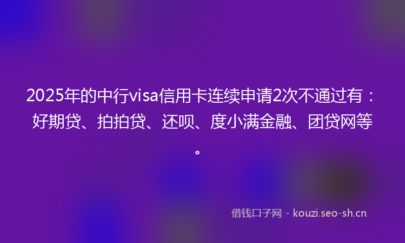 2025年的中行visa信用卡连续申请2次不通过有：好期贷、拍拍贷、还呗、度小满金融、团贷网等。