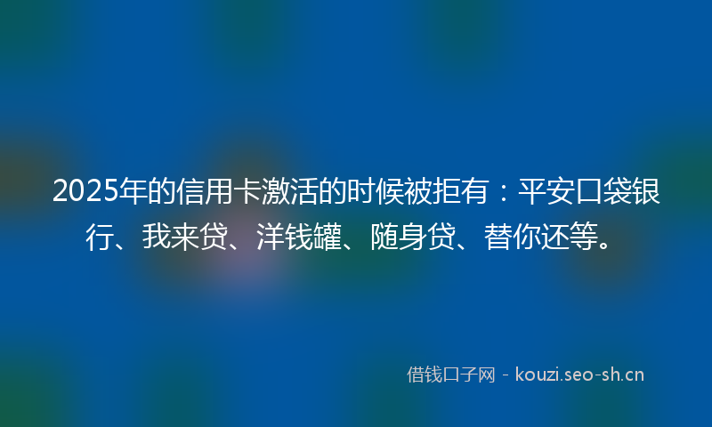 2025年的信用卡激活的时候被拒有:平安口袋银行、我来贷、洋钱罐、随身贷、替你还等。