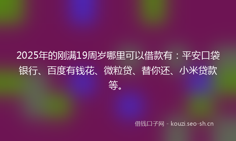 2025年的刚满19周岁哪里可以借款有：平安口袋银行、百度有钱花、微粒贷、替你还、小米贷款等。