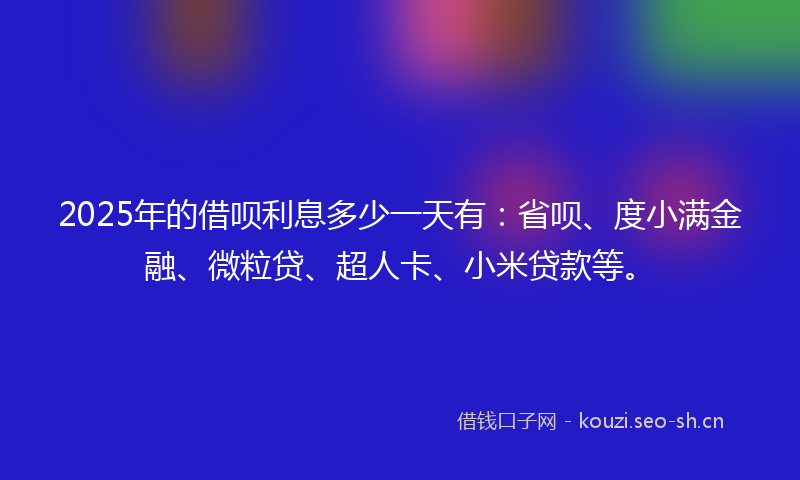 2025年的借呗利息多少一天有：省呗、度小满金融、微粒贷、超人卡、小米贷款等。
