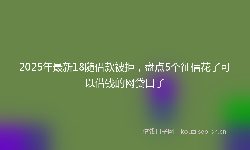 2025年最新18随借款被拒，盘点5个征信花了可以借钱的网贷口子