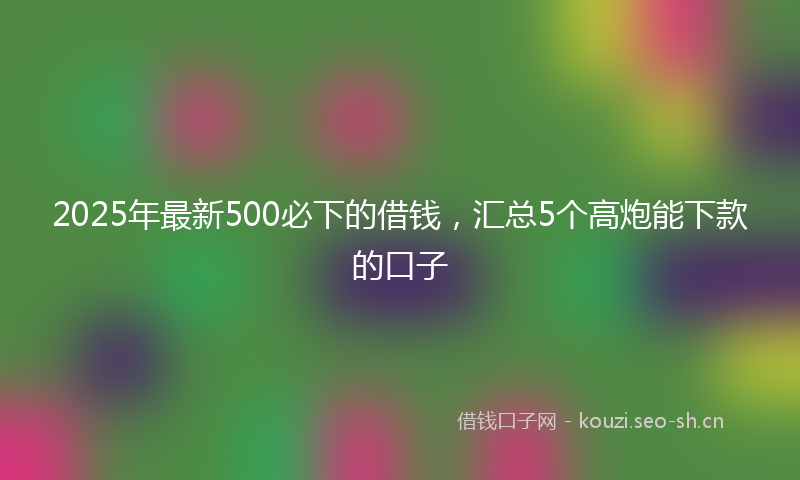 2025年最新500必下的借钱，汇总5个高炮能下款的口子