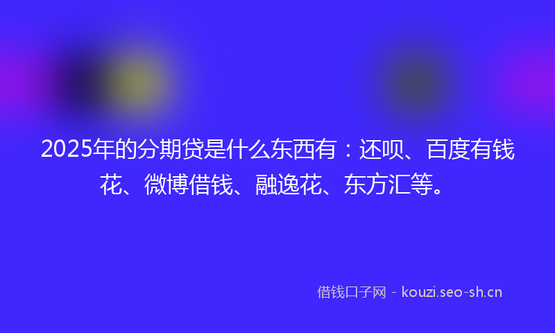 2025年的分期贷是什么东西有：还呗、百度有钱花、微博借钱、融逸花、东方汇等。