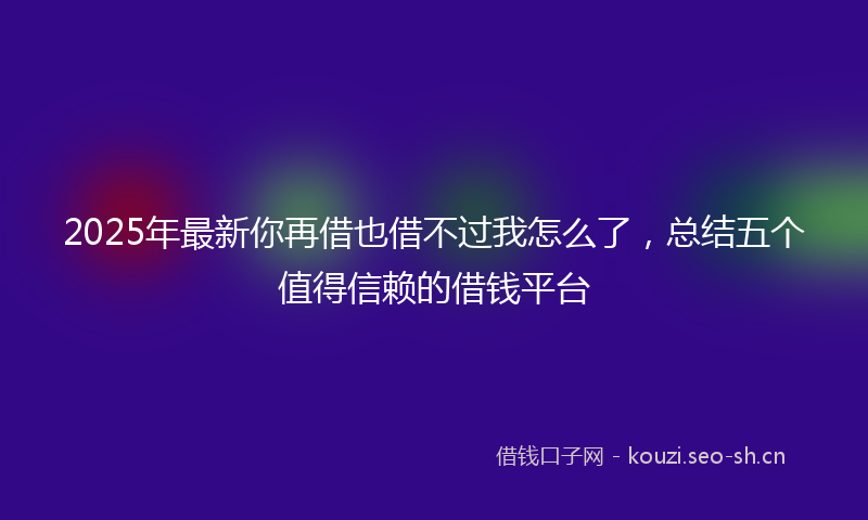 2025年最新你再借也借不过我怎么了，总结五个值得信赖的借钱平台