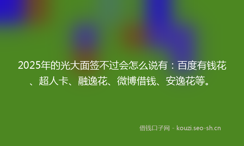 2025年的光大面签不过会怎么说有：百度有钱花、超人卡、融逸花、微博借钱、安逸花等。