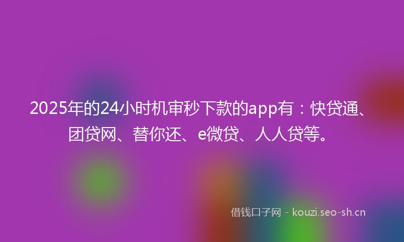 2025年的24小时机审秒下款的app有：快贷通、团贷网、替你还、e微贷、人人贷等。