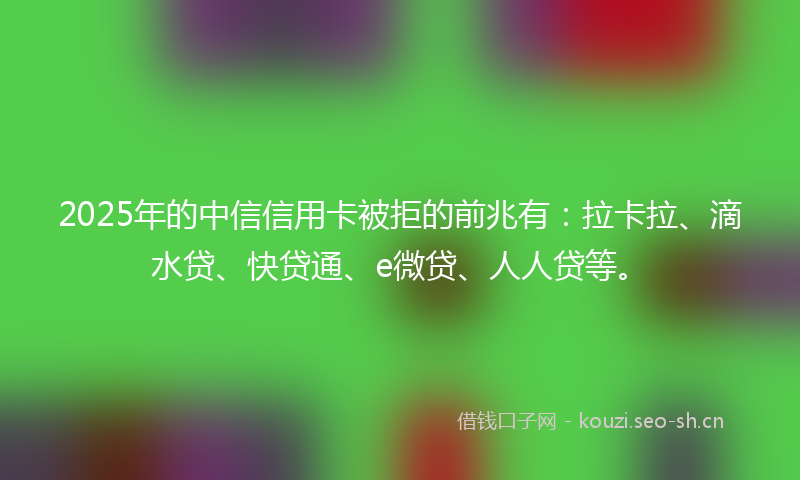 2025年的中信信用卡被拒的前兆有：拉卡拉、滴水贷、快贷通、e微贷、人人贷等。