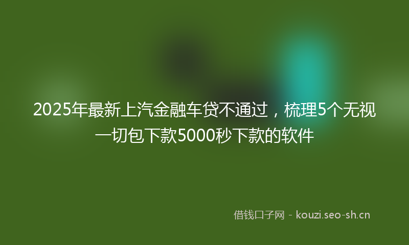 2025年最新上汽金融车贷不通过，梳理5个无视一切包下款5000秒下款的软件