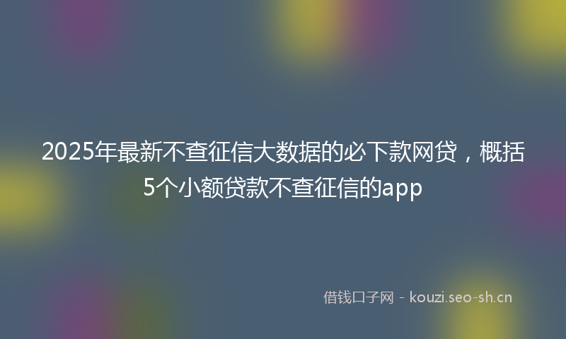 2025年最新不查征信大数据的必下款网贷，概括5个小额贷款不查征信的app
