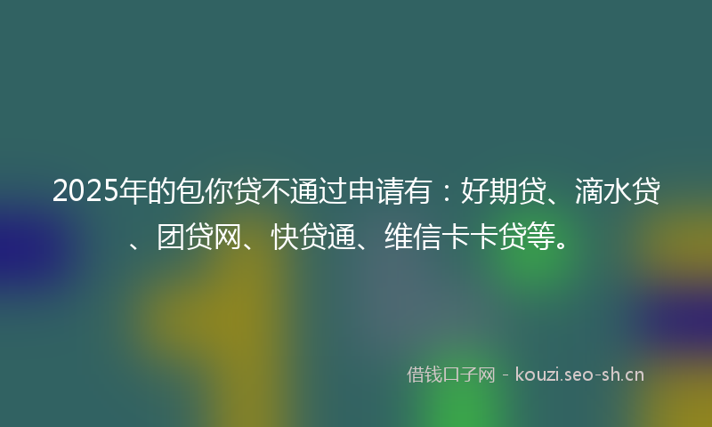 2025年的包你贷不通过申请有：好期贷、滴水贷、团贷网、快贷通、维信卡卡贷等。