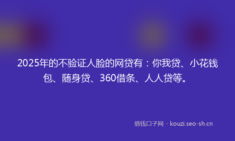 2025年的不验证人脸的网贷有：你我贷、小花钱包、随身贷、360借条、人人贷等。