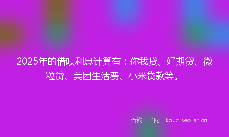 2025年的借呗利息计算有：你我贷、好期贷、微粒贷、美团生活费、小米贷款等。
