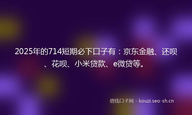 2025年的714短期必下口子有：京东金融、还呗、花呗、小米贷款、e微贷等。