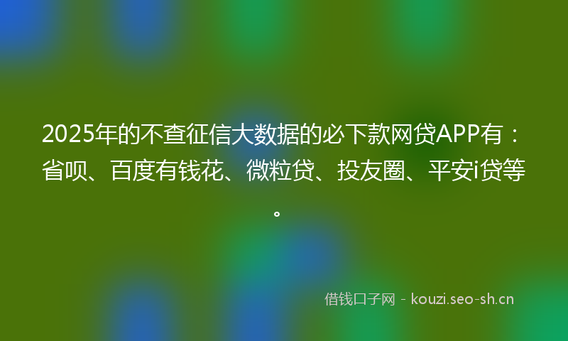 2025年的不查征信大数据的必下款网贷APP有：省呗、百度有钱花、微粒贷、投友圈、平安i贷等。