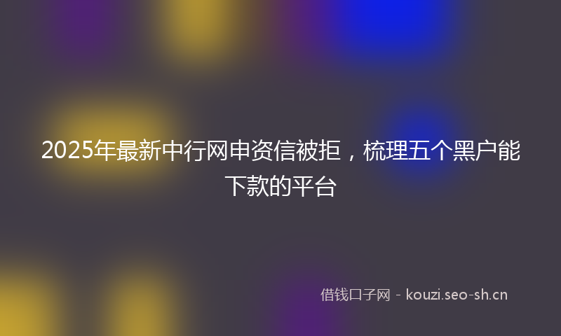 2025年最新中行网申资信被拒，梳理五个黑户能下款的平台