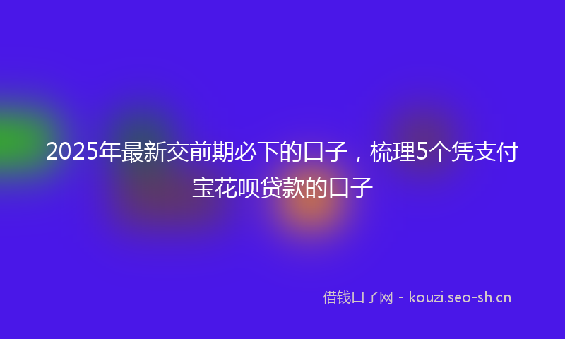2025年最新交前期必下的口子，梳理5个凭支付宝花呗贷款的口子
