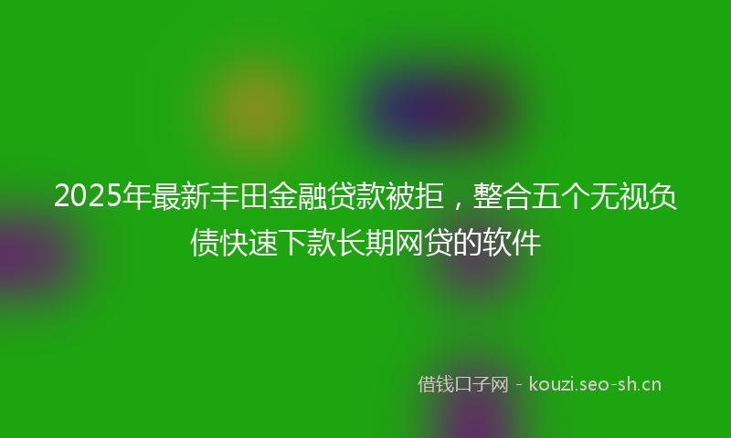 2025年最新丰田金融贷款被拒，整合五个无视负债快速下款长期网贷的软件
