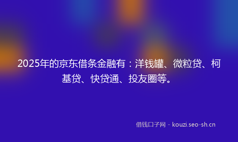 2025年的京东借条金融有：洋钱罐、微粒贷、柯基贷、快贷通、投友圈等。