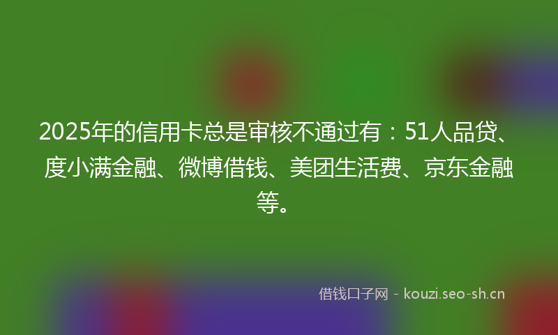 2025年的信用卡总是审核不通过有：51人品贷、度小满金融、微博借钱、美团生活费、京东金融等。