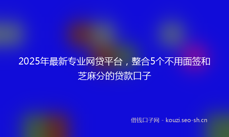 2025年最新专业网贷平台，整合5个不用面签和芝麻分的贷款口子
