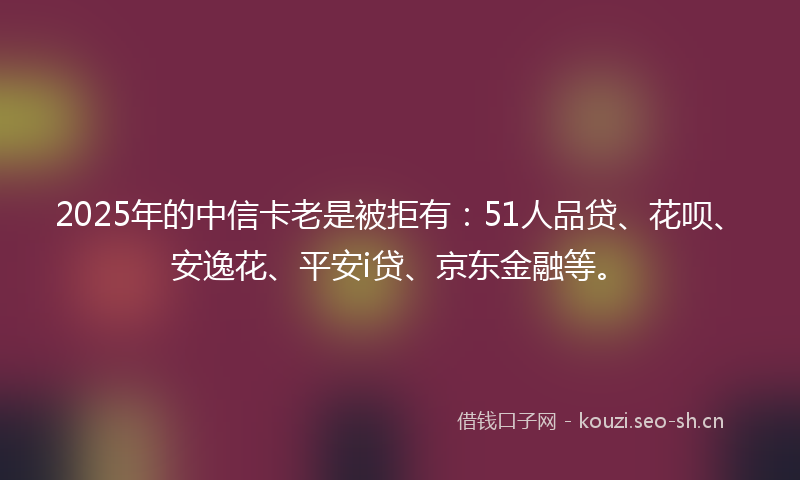 2025年的中信卡老是被拒有：51人品贷、花呗、安逸花、平安i贷、京东金融等。