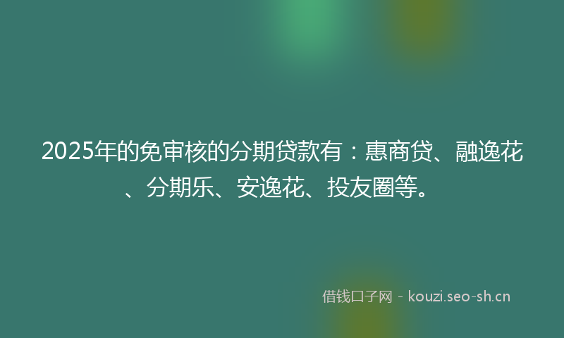 2025年的免审核的分期贷款有：惠商贷、融逸花、分期乐、安逸花、投友圈等。